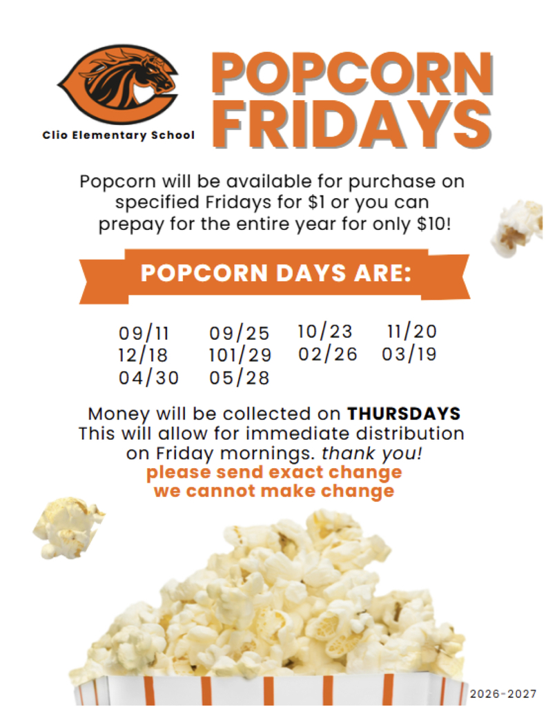 Clio Elementary School POPCORN FRIDAYS Popcorn will be available for purchase on specified Fridays for $1 or you can prepay for the entire year for only $10! POPCORN DAYS ARE: 09/11 12/18 04/30 09/25 101/29 05/28 10/23 11/20 02/26 03/19 Money will be collected on THURSDAYS This will allow for immediate distribution on Friday mornings. thank you! please send exact change we cannot make change 2026-2027