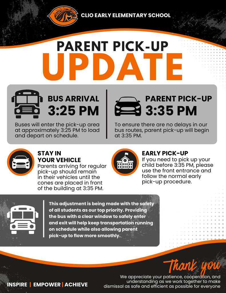 CLIO EARLY ELEMENTARY SCHOOL PARENT PICK-UP UPDATE BUS ARRIVAL 3:25 PMBuses will enter the pick-up area at approximately 3:25 PM to load and depart on schedule. PARENT PICK-UP 3:35 PM o ensure there are no delays in our bus routes, parent pick-up will begin at 3:35 PM. STAY IN YOUR VEHICLE Parents arriving for regular pick-up should remain in their vehicles until the cones are placed in front of the building at 3:35 PM EARLY PICK-UP If you need to pick up your child before 3:35 PM, please use the front entrance and follow the normal early pick-up procedure. his adjustment is being made with the safety of all students as our top priority. Providing the bus with a clear window to safely enter and exit will help keep transportation running on schedule while also allowing parent pick-up to flow more smoothly. Thank you We appreciate your patience, cooperation, and understanding as we work together to make dismissal as safe and efficient as possible for everyone. INSPIRE | EMPOWER | ACHIEVE