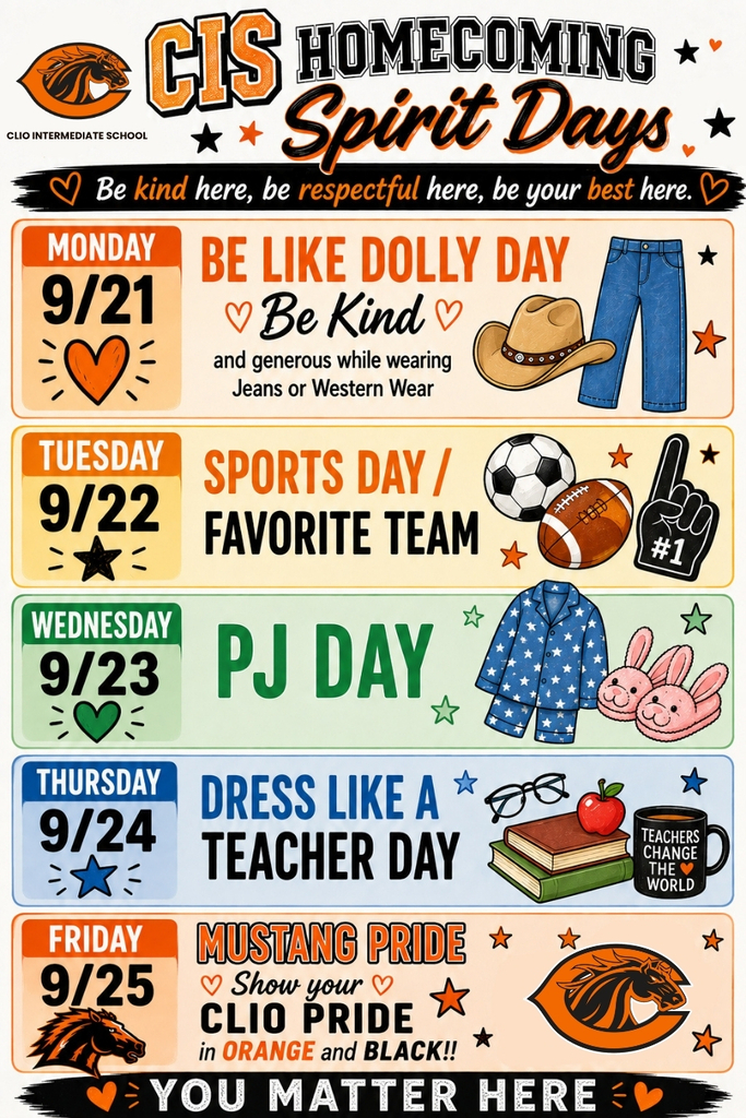 CIS Homecoming Spirit Days. Be kind here, be respectful here, be your best here. Monday 9/1 Be like dolly day be kind and generous while wearing jeans or western wear. Thuesday 9/22 Sports Day/ Favoite Team, Wednesday 9/23 PJ Day, Thursday 9/24 Dress Like a teacher day, Friday 9/25 Mustange Pride, show your clio pride on orange and black. You matter here.