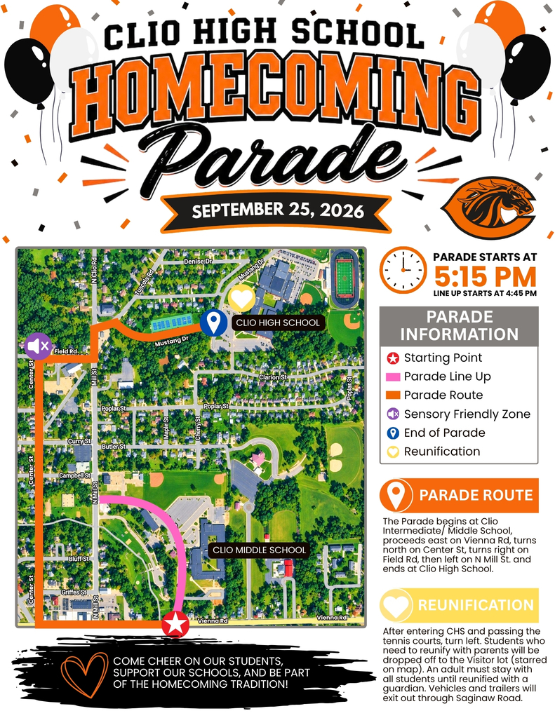 Clio High School Homecoming Parade September 25, 2026 PARADE STARTS AT 5:15 PM line up starts at 4:45 PM PARADE INFORMATION PARADE ROUTE The Parade begins at Clio Intermediate/ Middle School, proceeds east on Vienna Rd, turns north on Center St, turns right on  Field Rd, then left on N Mill St. and ends at Clio High School. REUNIFICATION After entering CHS and passing the tennis courts, turn left. Students who need to reunify with parents will be dropped off to the Visitor lot (starred on map). An adult must stay with  all students until reunified with a guardian. Vehicles and trailers will exit out through Saginaw Road. COME CHEER ON OUR STUDENTS, SUPPORT OUR SCHOOLS, AND BE PART OF THE HOMECOMING TRADITION!