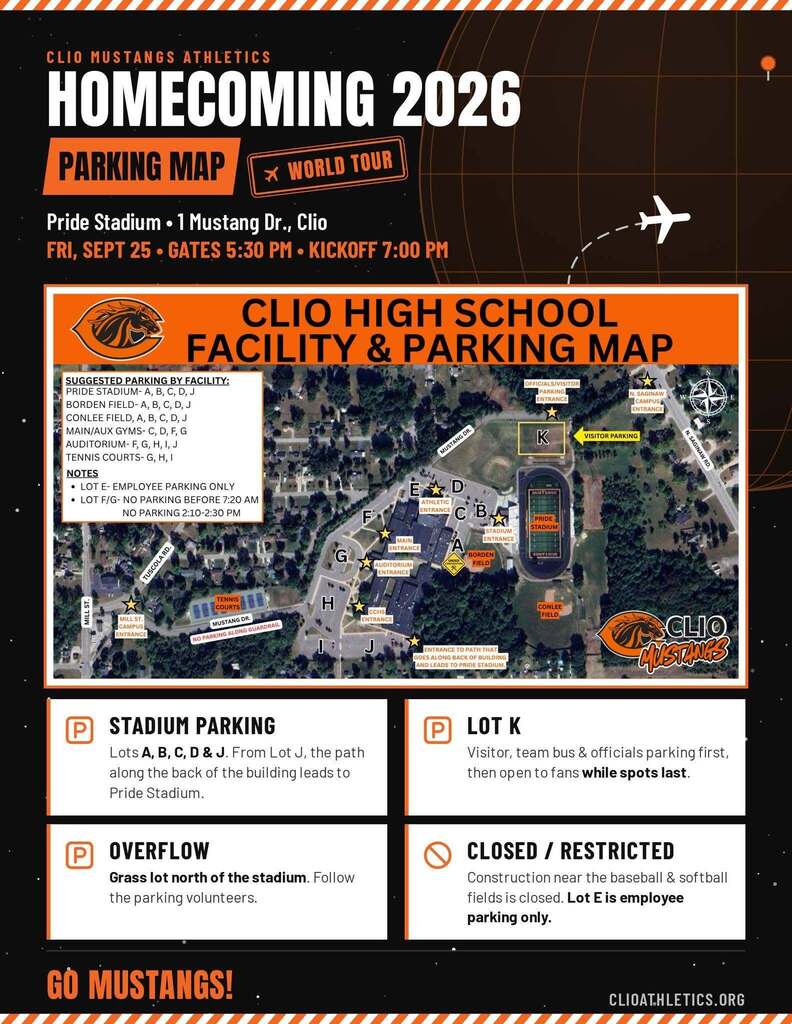 Clio Mustange Athletics Homecoming 2026 Parking Map World Tour Pride Stadium 1 Mustang Dr. Clio. Friday September 25. Gates 5:30 PM Kickoff 7:00 PM Clio high School  FACILITY & PARKING MAP  SUGGESTED PARKING BY FACILITY: PRIDE STADIUM-A, B, C, D, J PARKING N.SAGINAW BORDEN FIELD-A, B, C, D, J CONLEE FIELD, A, B, C, D, J MAIN/AUX GYMS- C, D, F, G AUDITORIUM-F, G, H, I, J MUSTANG DR. K VISITOR PARKING TENNIS COURTS- G, H, I NOTES • LOT E-EMPLOYEE PARKING ONLY E D • LOT F/G- NO PARKING BEFORE 7:20 AM ATHLETIC NO PARKING 2:10-2:30 PM STADIUM PARKING Lots A, B, C, D & J. From Lotu, the path along the back of the building leads to Pride Stadium. OVERFLOW Grass lot north of the stadium. Follow the parking volunteers. CLOSED / RESTRICTED Construction near the baseball & softball fields is closed. Lot E is employee parking only. LOT K Visitor, team bus & officials parking first, then open to fans while spots last. Go Mustangs! clioatheltics.org
