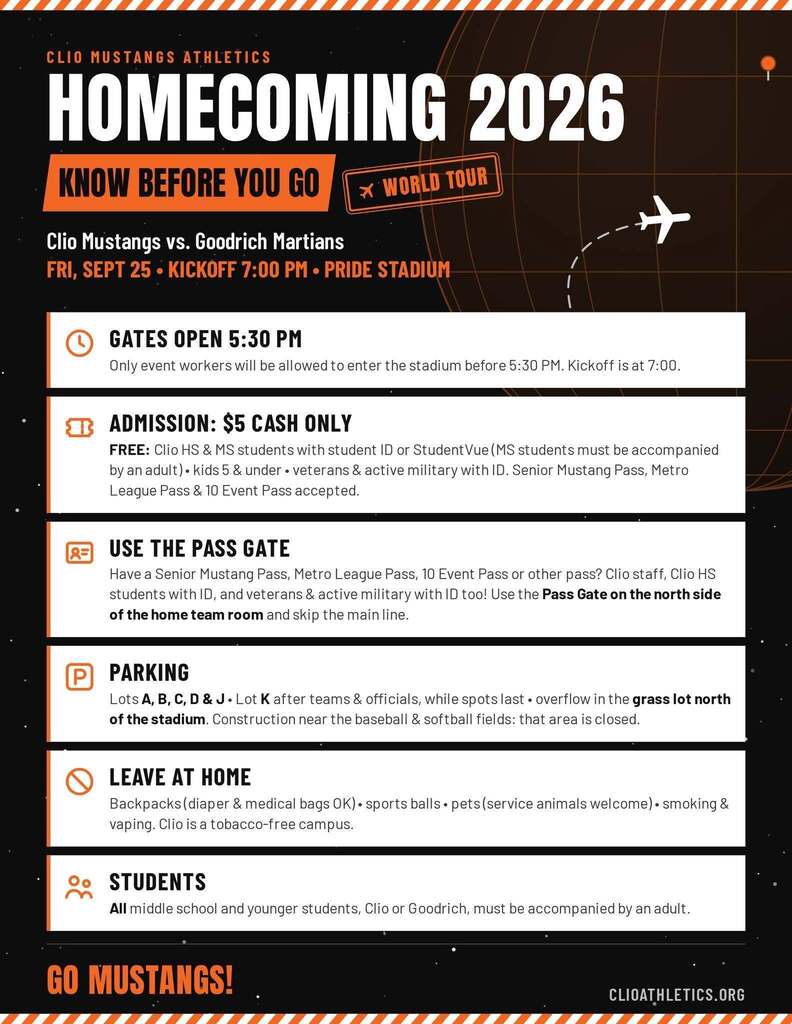 CLIO MUSTANGS ATHLETICS HOMECOMING 2026 KNOW BEFORE YOU GO* WORLD TOUR-Clio Mustangs vs. Goodrich MartiansFRI, SEPT 25 • KICKOFF 7:00 PM • PRIDE STADIUM GATES OPEN 5:30 PM Only event workers will be allowed to enter the stadium before 5:30 PM. Kickoff is at 7:00. ADMISSION: $5 CASH ONLY FREE: Clio HS & MS students with student ID or Student Vue (MS students must be accompanied  by an adult) • kids 5 & under • veterans & active military with ID. Senior Mustang Pass, Metro  League Pass & 10 Event Pass accepted. USE THE PASS GATE Have a Senior Mustang Pass, Metro League Pass, 10 Event Pass or other pass? Clio staff, Clio HS students with ID, and veterans & active military with ID too! Use the Pass Gate on the north side of the home team room and skip the main line. PARKING Lots A, B, C, D & J• Lot K after teams & officials, while spots last • overflow in the grass lot north of the stadium. Construction near the baseball & softball fields: that area is closed.LEAVE AT HOME  Backpacks (diaper & medical bags OK) • sports balls • pets (service animals welcome) • smoking & vaping. Clio is a tobacco-free campus. STUDENTS All middle school and younger students, Clio or Goodrich, must be accompanied by an adult. GO MUSTANGS! ClioAthletics.org