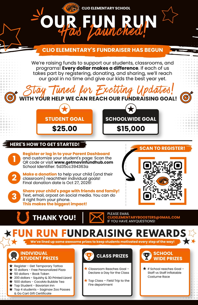 CLIO ELEMENTARY SCHOOL OUR FUN RUN Has Launched!CLIO ELEMENTARY'S FUNDRAISER HAS BEGUN We’re raising funds to support our students, classrooms, and programs! Every dollar makes a difference. If each of us takes part by registering, donating, and sharing, we’ll reach our goal in no time and give our kids the best year yet. Stay Tuned for Exciting Updates! WITH YOUR HELP WE CAN REACH OUR FUNDRAISING GOAL! STUDENT GOAL $25.00 SCHOOLWIDE GOAL $15,000 HERE'S HOW TO GET STARTED! egister or log in to your Parent Dashboard and customize your student's page: Scan the QR code or visit www.getmovinfundhub.com School Identifier: 5d35cc394363a ake a donation to help your child (and their classroom) reachtheir individual goals! Final donation date is Oct 27, 2026! hare your child's page with friends and family! Text, email, orpost on social media. You can do it right from your phone. This makes the biggest impact! THANK YOU!PLEASE EMAIL CLIOELEMENTARYBOOSTERS@GMAIL.COM IF YOU HAVE ANYQUESTIONS! FUN RUN FUNDRAISING REWARDS We’ve lined up some awesome prizes to keep students motivated every step of the way! NDIVIDUAL STUDENT PRIZES Register - Get Temporary Tattoo 10 dollars - Free Personalized Pizza 50 dollars - Book Token 200 dollars - Squishy & 3D Printed Lizard 500 dollars - CocoMo Bubble Tea Top Student - Bavarian Inn Top 4 students - Saginaw Zoo Passes & Go Cart Gift Certificate CLASS PRIZES assroom Reaches Goal – Declare a Day for the Class Top Class – Field Trip to the Fire department SCHOOL WIDE PRIZES If School reaches Goal – Staff vs Staff Inflatable Costume Race