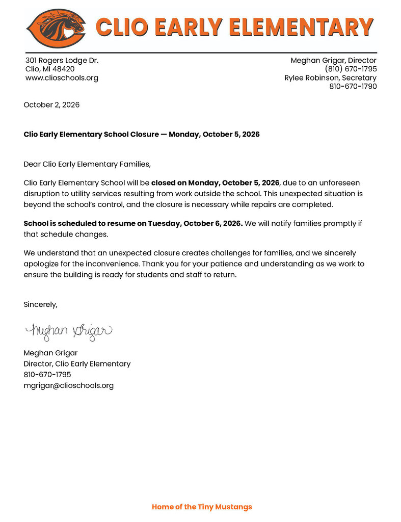 October 2, 2026 Clio Early Elementary School Closure — Monday, October 5, 2026 Dear Clio Early Elementary Families, Clio Early Elementary School will be closed on Monday, October 5, 2026, due to an unforeseen disruption to utility services resulting from work outside the school. This unexpected situation is beyond the school’s control, and the closure is necessary while repairs are completed. School is scheduled to resume on Tuesday, October 6, 2026. We will notify families promptly if that schedule changes. We understand that an unexpected closure creates challenges for families, and we sincerely apologize for the inconvenience. Thank you for your patience and understanding as we work to ensure the building is ready for students and staff to return. Sincerely, Meghan Grigar Director, Clio Early Elementary 810-670-1795 mgrigar@clioschools.org