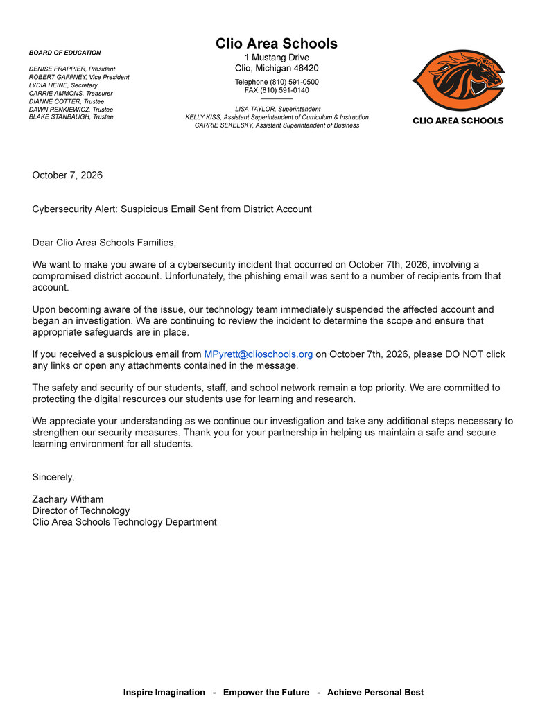 BOARD OF EDUCATION  DENISE FRAPPIER, President ROBERT GAFFNEY, Vice President LYDIA HEINE, Secretary CARRIE AMMONS, Treasurer DIANNE COTTER, Trustee DAWN RENKIEWICZ, Trustee BLAKE STANBAUGH, Trustee Clio Area Schools 1 Mustang Drive Clio, Michigan 48420  Telephone (810) 591-0500 FAX (810) 591-0140 _____________   LISA TAYLOR, Superintendent KELLY KISS, Assistant Superintendent of Curriculum & Instruction CARRIE SEKELSKY, Assistant Superintendent of Business October 7, 2026   Cybersecurity Alert: Suspicious Email Sent from District Account   Dear Clio Area Schools Families, We want to make you aware of a cybersecurity incident that occurred on October 7th, 2026, involving a compromised district account. Unfortunately, the phishing email was sent to a number of recipients from that account. Upon becoming aware of the issue, our technology team immediately suspended the affected account and began an investigation. We are continuing to review the incident to determine the scope and ensure that appropriate safeguards are in place. If you received a suspicious email from MPyrett@clioschools.org on October 7th, 2026, please DO NOT click any links or open any attachments contained in the message. The safety and security of our students, staff, and school network remain a top priority. We are committed to protecting the digital resources our students use for learning and research. We appreciate your understanding as we continue our investigation and take any additional steps necessary to strengthen our security measures. Thank you for your partnership in helping us maintain a safe and secure learning environment for all students.   Sincerely, Zachary Witham Director of Technology  Clio Area Schools Technology Department