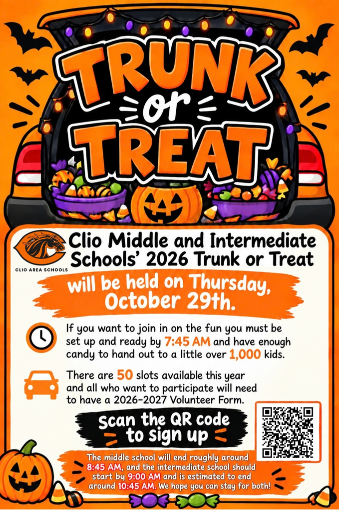 TRUNK TREAT Clio Middle and Intermediate CLIO AREA SCHOOLS Schools' 2026 Trunk or Treat will be held on Thursday, October 29th. If you want to join in on the fun you must be set up and ready by 7:45 AM and have enough candy to hand out to a little over 1,000 kids. There are 50 slots available this year and all who want to participate will need to have a 2026-2027 Volunteer Form. scan the QR code to sign up The middle school will end roughly around 8:45 AM, and the intermediate school should start by 9:00 AM and is estimated to end around 10:45 AM. We hope you can stay for both!