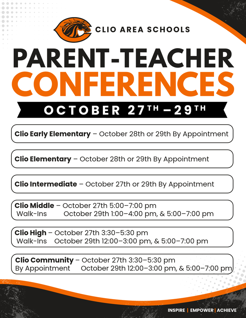 CLIO AREA SCHOOLS PARENT-TEACHER CONFERENCES OCTOBER 27TH - 29тн Clio Early Elementary - October 28th or 29th By Appointment Clio Elementary - October 28th or 29th By Appointment Clio Intermediate - October 27th or 29th By Appointment Clio Middle - October 27th 5:00-7:00 pm Walk-Ins October 29th 1:00-4:00 pm, & 5:00-7:00 pm Clio High - October 27th 3:30-5:30 pm Walk-Ins October 29th 12:00-3:00 pm, & 5:00-7:00 pm Clio Community - October 27th 3:30-5:30 pm By Appointment October 29th 12:00-3:00 pm, & 5:00-7:00 pm INSPIRE | EMPOWER| ACHIEVE