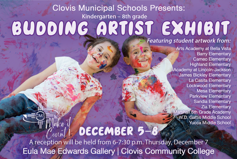  CLOVIS MUNICIPAL SCHOOLS PRESENTS: ‘BUDDING ARTIST EXHIBIT’ – FEATURING STUDENT ARTWORK FROM KINDERGARTEN – 8TH GRADE! Clovis Municipal Schools proudly presents the 2023 Budding Artist Exhibit, featuring works of art by students in kindergarten through eighth grade.  The exhibit opens December 5 and will be on display until December 8, in the Eulla Mae Edwards Gallery at Clovis Community College. Admission is free.  A reception honoring the artists will be held from 6-7:30 p.m. Thursday, December 7.   Come out and join us in celebrating these young artists!  The exhibit will include student work from:   Arts Academy at Bella Vista Barry Elementary Cameo Elementary Highland Elementary iAcademy at Lincoln-Jackson James Bickley Elementary La Casita Elementary Lockwood Elementary Mesa Elementary Parkview Elementary Sandia Elementary Zia Elementary Marshall 6th Grade Academy W.D. Gattis Middle School Yucca Middle School  TO ALL OUR BUDDING ARTISTS – YOU MAKE US PROUD, WAY TO MAKE IT COUNT!
