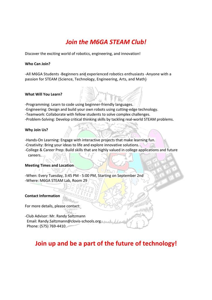 Join the M6GA STEAM Club! Discover the exciting world of robotics, engineering, and innovation! Who Can Join? - All M6GA Students - Beginners and experienced robotics enthusiasts - Anyone with a passion for STEAM (Science, Technology, Engineering, Arts, and Math) What Will You Learn? - Programming: Learn to code using beginner-friendly languages. - Engineering: Design and build your own robots using cutting-edge technology. - Teamwork: Collaborate with fellow students to solve complex challenges. - Problem-Solving: Develop critical thinking skills by tackling real-world STEAM problems. Why Join Us? - Hands-On Learning: Engage with interactive projects that make learning fun. - Creativity: Bring your ideas to life and explore innovative solutions. - College & Career Prep: Build skills that are highly valued in college applications and future careers. Meeting Times and Location - When: Every Tuesday, 3:45 PM - 5:00 PM, Starting on September 2nd - Where: M6GA STEAM Lab, Room 29 Contact Information For more details, please contact: - Club Advisor: Mr. Randy Saltzmann Email: Randy.Saltzmann@clovis-schools.org Phone: (575) 769-4410 Join up and be a part of the future of technology!