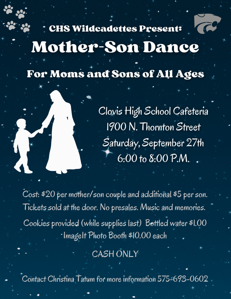 CHS Wildcadettes Presents: Mother-Son Dance For Moms and Sons of All Ages Clovis High School Cafeteria 1900 N. Thornton Street Saturday, September 27th 6:00 to 8:00 P.M. Cost: $20 per mother/son couple and additional $5 per son. Tickets sold at the door. No presales. Music and memories. Cookies provided (while supplies last) Bottled water $1.00 ImageIt Photo Booth $10.00 each CASH ONLY Contact Christina Tatum for more information 575-693-0602