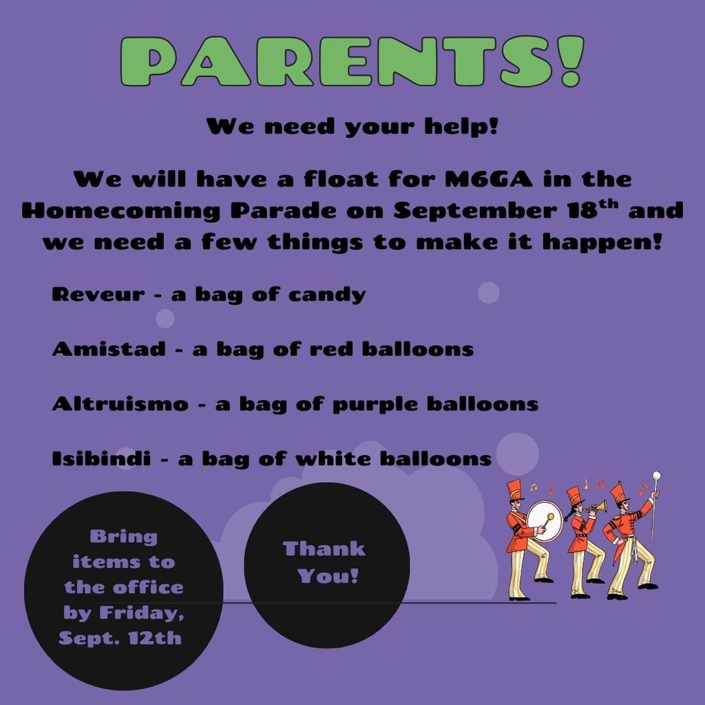 Parents: We need your help!  We will have a float for M6GA in the Homecoming Parade on September 18th and we need a few things to make it happen! Reveur - bag of candy, Amistad - bag of red balloons, Altruismo - bag of purple balloons, Isibindi - bag of white balloons.  Bring items to the office by Friday, Sept. 12th. Thank You!