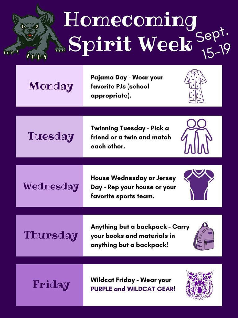 Homecoming Spirit Week (Sept.-15-19): Monday:Pajama Day - Wear your favorite PJs (school appropriate).  Tuesday : Twinning Tuesday - Pick a friend or a twin and match each other.  Wednesday : House Wednesday or Jersey Day - Rep your house or your favorite sports team.  Thursday : Anything but a backpack - Carry your books and materials in anything but a backpack!  Friday : Wildcat Friday - Wear your PURPLE and WILDCAT GEAR!
