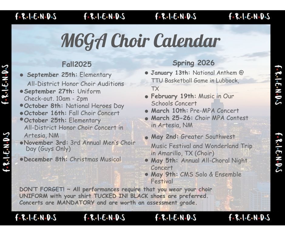 M6GA Choir Calendar: Fall 2025-September 25th: Elementary All-District Honor Choir AuditionsSeptember 27th: Uniform Check-out. 10am - 2pm October 8th: National Heroes Day October 16th: Fall Choir Concert October 25th: Elementary All-District Honor Choir Concert inArtesia, NM November 3rd: 3rd Annual Menās Choir Day (Guys Only)December 8th: Christmas MusicalSpring 2026January 13th: National Anthem @TTU Basketball Game in Lubbock, TX February 19th: Music in Our Schools Concert March 10th: Pre-MPA Concert March 25-26: Choir MPA Contest in Artesia, NM May 2nd: Greater SouthwestMusic Festival and Wonderland Trip in Amarillo, TX (Choir) May 5th: Annual All-Choral Night Concert May 9th: CMS Solo & Ensemble FestivalDONāT FORGET! ~ All performances require that you wear your choir UNIFORM with your shirt TUCKED IN! BLACK shoes are preferred. Concerts are MANDATORY and are worth an assessment grade.