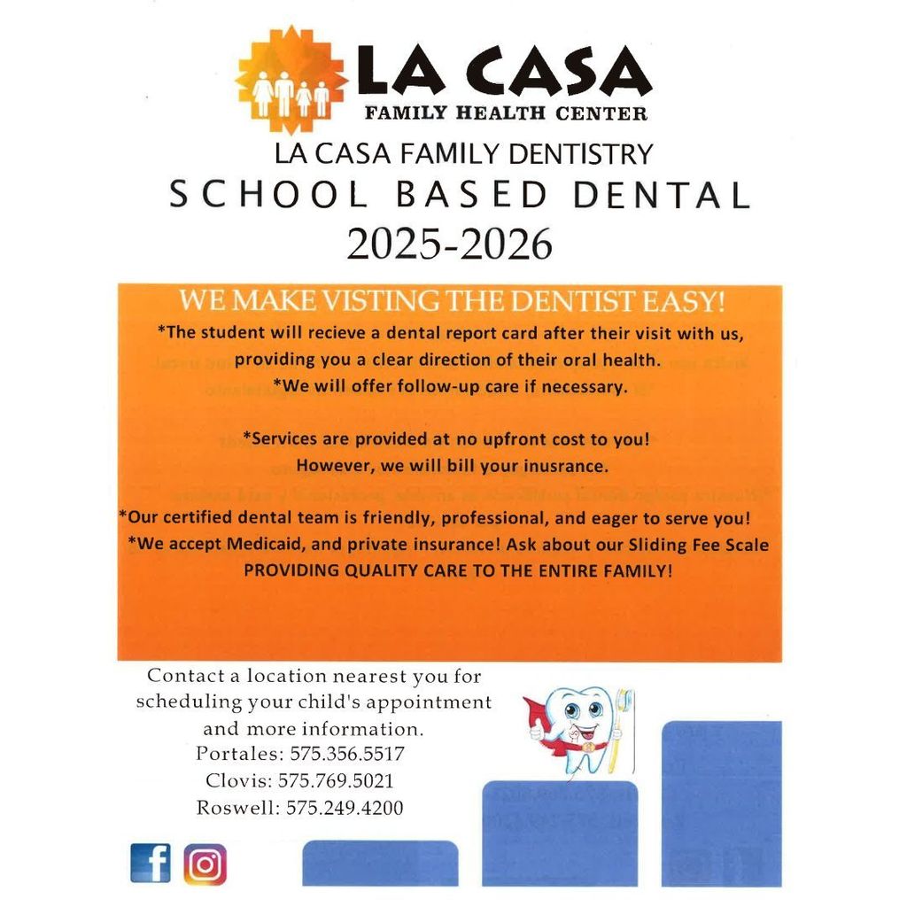 LA CASA FAMILY HEALTH CENTER LA CASA FAMILY DENTISTRY SCHOOL BASED DENTAL 2025ā2026 We make a visit to the dentist very easy! From your visit, we will provide you with a clear picture of your oral health. If necessary, we will offer a follow-up exam. Services are provided at no initial cost to you! However, we will bill your insurance. Our certified dental team is friendly, professional, and eager to serve you! We accept Medicaid and private insurance. Ask about our sliding fee scale. Contact the nearest location for more information and to schedule your childās appointment. Portales: 575.356.5517 Clovis: 575.769.5021 Roswell: 575.249.4200 Providing quality care for the whole family!