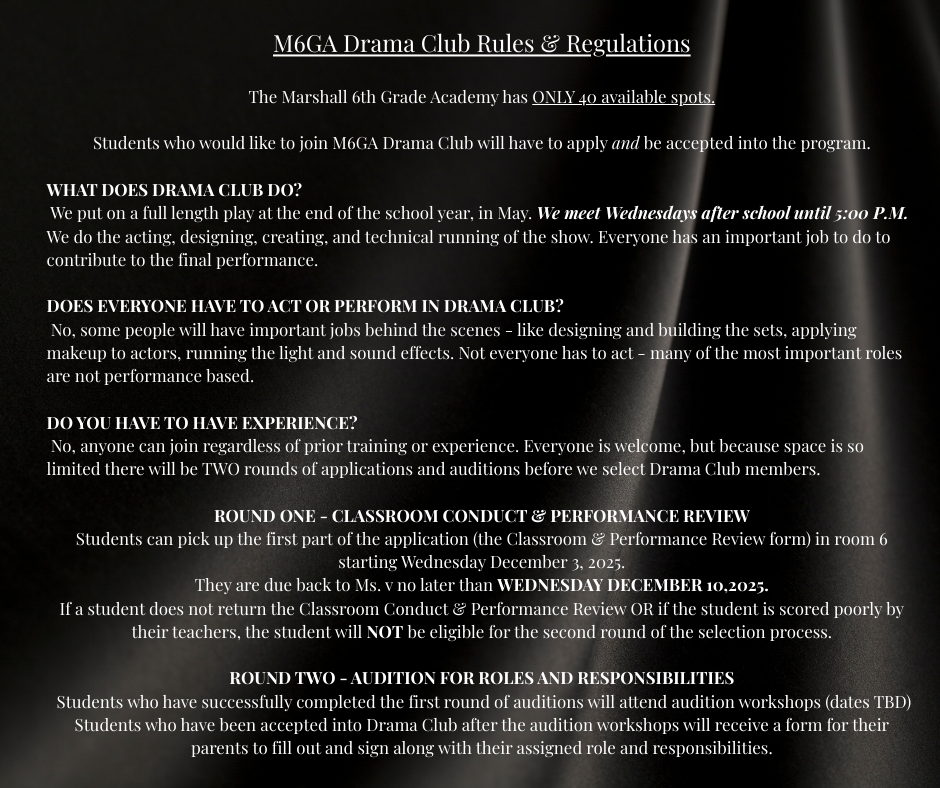M6GA Drama Club Rules & Regulations The Marshall 6th Grade Academy has ONLY 40 available spots. Students who would like to join M6GA Drama Club will have to apply and be accepted into the program. WHAT DOES DRAMA CLUB DO? We put on a full length play at the end of the school year, in May. We meet Wednesdays after school until 5:00 P.M. We do the acting, designing, creating, and technical running of the show. Everyone has an important job to do to contribute to the final performance. DOES EVERYONE HAVE TO ACT OR PERFORM IN DRAMA CLUB? No, some people will have important jobs behind the scenes - like designing and building the sets, applying makeup to actors, running the light and sound effects. Not everyone has to act - many of the most important roles are not performance based. DO YOU HAVE TO HAVE EXPERIENCE? No, anyone can join regardless of prior training or experience. Everyone is welcome, but because space is so limited there will be TWO rounds of applications and auditions before we select Drama Club members. ROUND ONE - CLASSROOM CONDUCT & PERFORMANCE REVIEW Students can pick up the first part of the application (the Classroom & Performance Review form) in room 6 starting Wednesday December 3, 2025. They are due back to Ms. v no later than WEDNESDAY DECEMBER 10,2025. If a student does not return the Classroom Conduct & Performance Review OR if the student is scored poorly by their teachers, the student will NOT be eligible for the second round of the selection process. ROUND TWO - AUDITION FOR ROLES AND RESPONSIBILITIES Students who have successfully completed the first round of auditions will attend audition workshops (dates TBD) Students who have been accepted into Drama Club after the audition workshops will receive a form for their parents to fill out and sign along with their assigned role and responsibilities.
