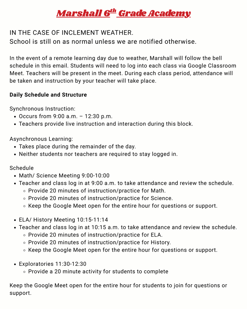 Marshall 6th Grade Academy: IN THE CASE OF INCLEMENT WEATHER. School is still on as normal unless we are notified otherwise. In the event of a remote learning day due to weather, Marshall will follow the bell schedule in this email. Students will need to log into each class via Google Classroom Meet. Teachers will be present in the meet. During each class period, attendance will be taken and instruction by your teacher will take place. Daily Schedule and Structure Synchronous Instruction: Occurs from 9:00 a.m. – 12:30 p.m. Teachers provide live instruction and interaction during this block. Asynchronous Learning: Takes place during the remainder of the day. Neither students nor teachers are required to stay logged in. Schedule Math/ Science Meeting 9:00-10:00 Teacher and class log in at 9:00 a.m. to take attendance and review the schedule. Provide 20 minutes of instruction/practice for Math. Provide 20 minutes of instruction/practice for Science. Keep the Google Meet open for the entire hour for questio