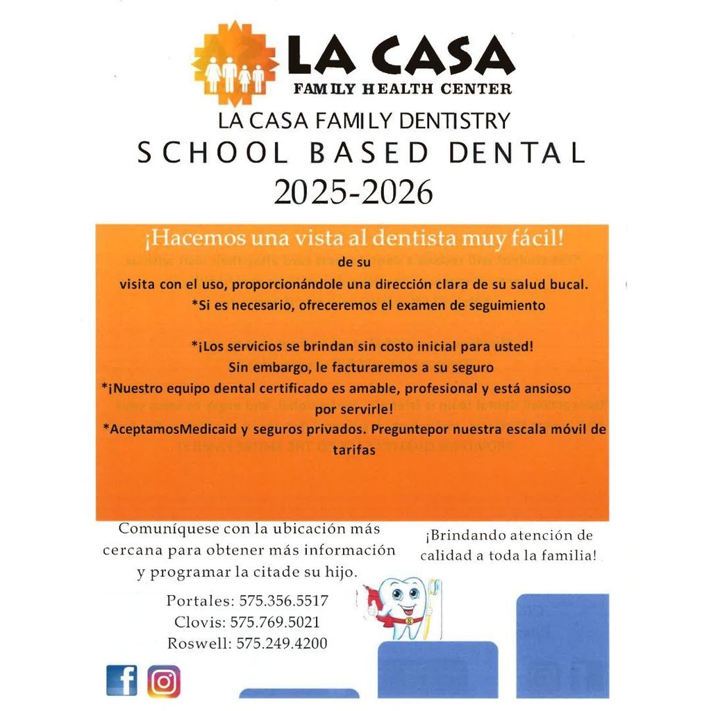 LA CASA FAMILY HEALTH CENTER LA CASA FAMILY DENTISTRY SCHOOL BASED DENTAL 2025–2026 ¡Hacemos una visita al dentista muy fácil! de su visita con el uso, proporcionándole una dirección clara de su salud bucal. Si es necesario, ofreceremos el examen de seguimiento ¡Los servicios se brindan sin costo inicial para usted! Sin embargo, le facturaremos a su seguro ¡Nuestro equipo dental certificado es amable, profesional y está ansioso por servirle! Aceptamos Medicaid y seguros privados. Pregunte por nuestra escala móvil de tarifas Comuníquese con la ubicación más cercana para obtener más información y programar la cita de su hijo. Portales: 575.356.5517 Clovis: 575.769.5021 Roswell: 575.249.4200 ¡Brindando atención de calidad a toda la familia! (