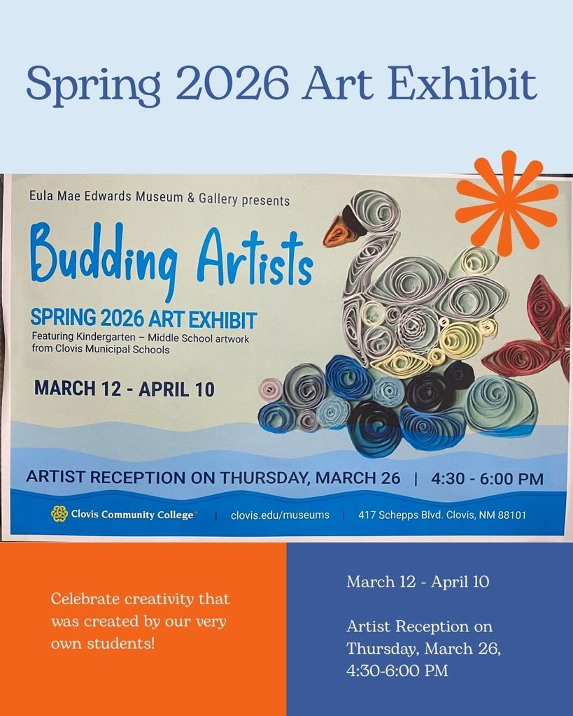 Spring 2026 Art Exhibit: Eula Mae Edwards & Gallery presents Budding Artists, Spring 2026 Art Exhibit, Featuring Kindergarten - Middle School artwork from Clovis Municipal Schools, March 12 - April 10, Artist Reception on Thursday, March 26, 4:30-6:00 PM, Clovis Community College, clovis.edu/museums, 417 Schepps Blvd, Clovis, NM 88101, Celebrate creativity that was created by our very own students!  March 12-April 10, Artist Reception on Thursday, March 26, 4:30-6:00 PM