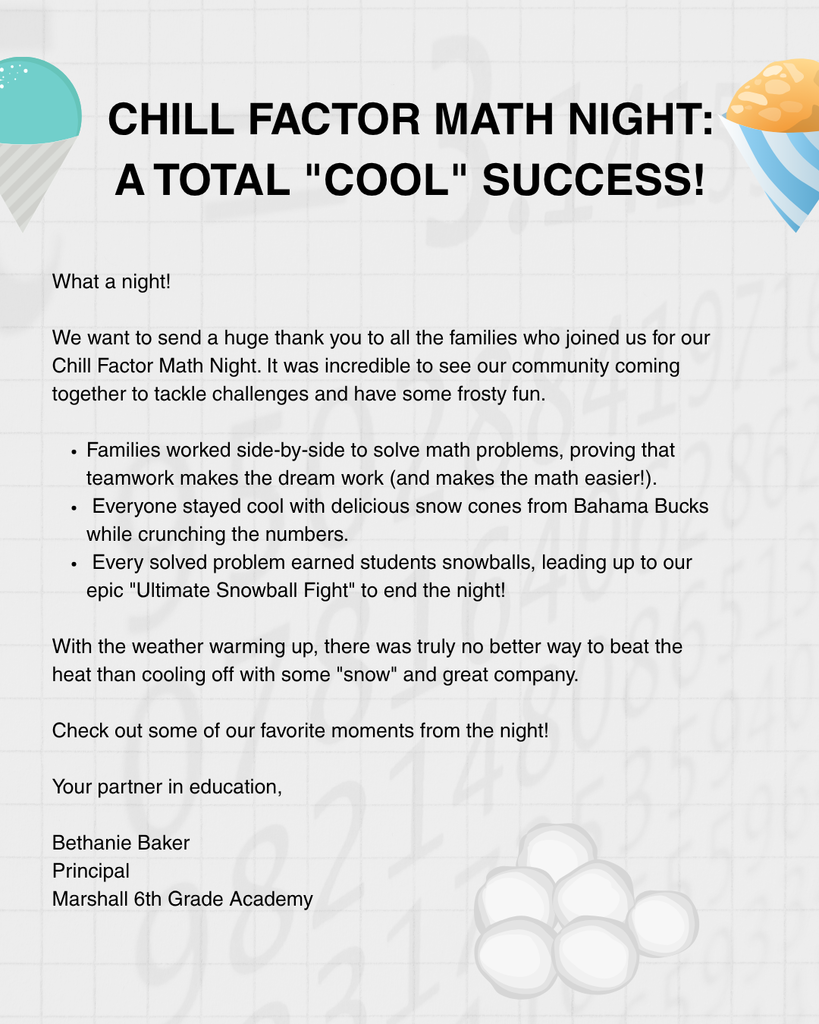 Chill Factor Math Night: A Total "Cool" Success! What a night! We want to send a huge thank you to all the families who joined us for our Chill Factor Math Night. It was incredible to see our community coming together to tackle challenges and have some frosty fun.  Families worked side-by-side to solve math problems, proving that teamwork makes the dream work (and makes the math easier!).   Everyone stayed cool with delicious snow cones from Bahama Bucks while crunching the numbers.   Every solved problem earned students snowballs, leading up to our epic "Ultimate Snowball Fight" to end the night!  With the weather warming up, there was truly no better way to beat the heat than cooling off with some "snow" and great company.   Check out some of our favorite moments from the night below!   Your partner in education,  Bethanie Baker Principal  Marshall 6th Grade Academy