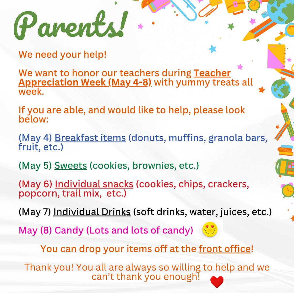 Parents!  We need your help!    We want to honor our teachers during Teacher Appreciation Week (May 4-8) with yummy treats all week.    If you are able, and would like to help, please look below:  (May 4) Breakfast items (donuts, muffins, granola bars, fruit, etc.)  (May 5) Sweets (cookies, brownies, etc.)  (May 6) Individual snacks (cookies, chips, crackers, popcorn, trail mix,  etc.)   (May 7) Individual Drinks (soft drinks, water, juices, etc.)  May (8) Candy (Lots and lots of candy)  You can drop your items off at the front office!  Thank you! You all are always so willing to help and we can’t thank you enough! 