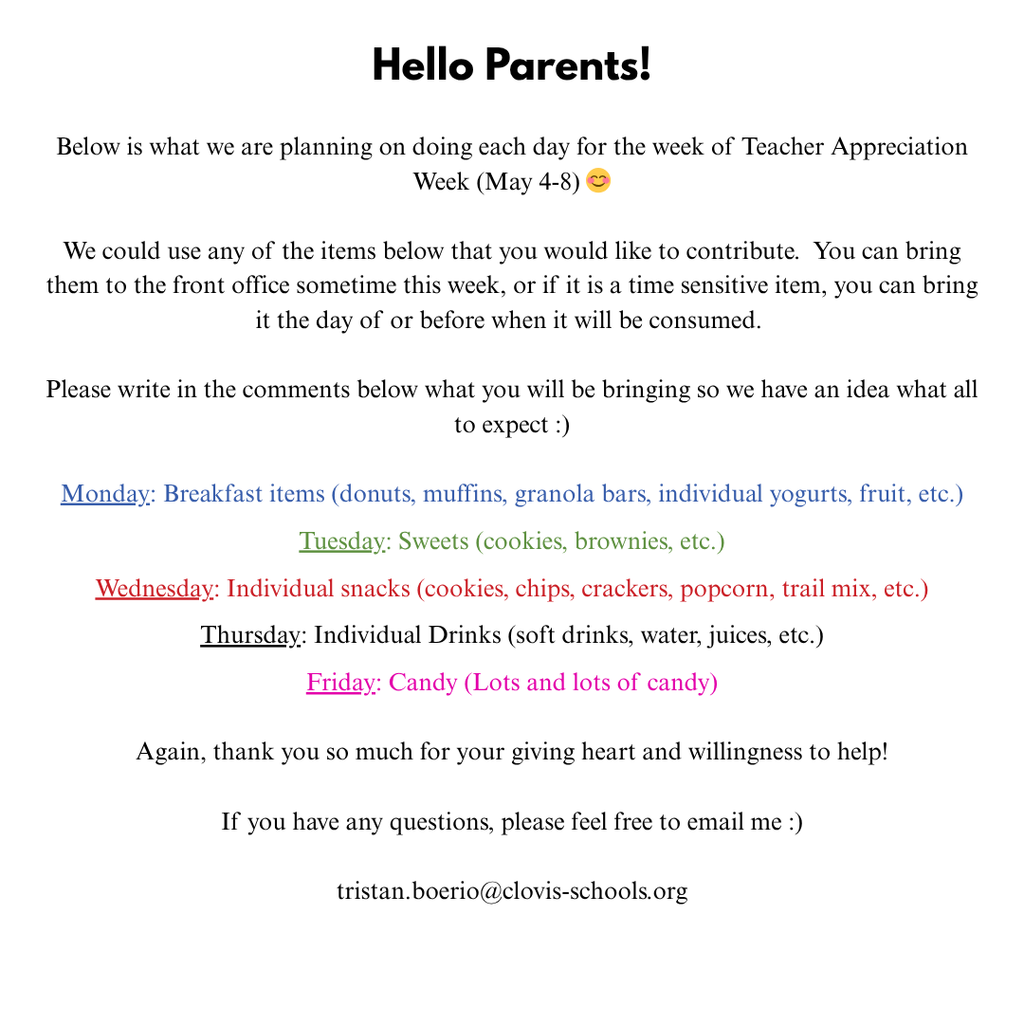 Hello Parents!  Below is what we are planning on doing each day for the week of Teacher Appreciation Week (May 5-9) 😊  We could use any of the items below that you would like to contribute.  You can bring them to the front office sometime this week, or if it is a time sensitive item, you can bring it the day of or before when it will be consumed.   So far, I have one parent bringing 2 dozen donuts and one bringing 2 trays of cookies.  Please write in the comments below what you will be bringing so we have an idea what all to expect :)  Monday: Breakfast items (donuts, muffins, granola bars, individual yogurts, fruit, etc.)  Tuesday: Sweets (cookies, brownies, etc.)  Wednesday: Individual snacks (cookies, chips, crackers, popcorn, trail mix, etc.)  Thursday: Individual Drinks (soft drinks, water, juices, etc.)  Friday: Candy (Lots and lots of candy)  Again, thank you so much for your giving heart and willingness to help!  If you have any questions, please feel free to email me :)  tristan.boerio@clovis-school