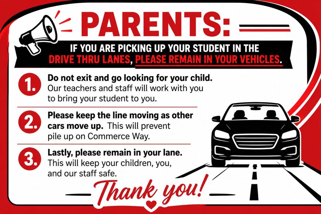 Parents: If you are picking up your student in the drive thru lanes, please remain in your vehicles. 1. Do not exit and go looking for your child. Our teachers and staff will work with you to bring your student to you. 2. Please keep the line moving as other cars move up. This will prevent pile up on Commerce Way. 3. Lastly, please remain in your lane. This will keep your children, you, and our staff safe. Thank you!