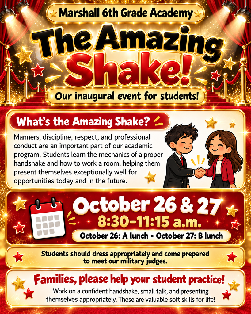 Marshall 6th Grade Academy will be hosting the inaugural ‘Amazing Shake’ for our students! What’s the Amazing Shake? Teaching students manners, discipline, respect, and how to conduct him or herself in a professional environment are all an important part of our academic program. At Marshall 6th Grade Academy, students learn the mechanics of a proper handshake and working the room so that they are able to present themselves exceptionally well for opportunities today and in the future. This round of the Amazing Shake will take place on Oct. 26th and 27th from 8:30- 11:15. We will do A lunch the first day and B lunch the second day. We are looking for students to dress appropriately and be prepared to meet our military judges. We are looking for help with students’ handshake and small talk. This is a great soft skill to work with your student on and how to present themselves appropriately.