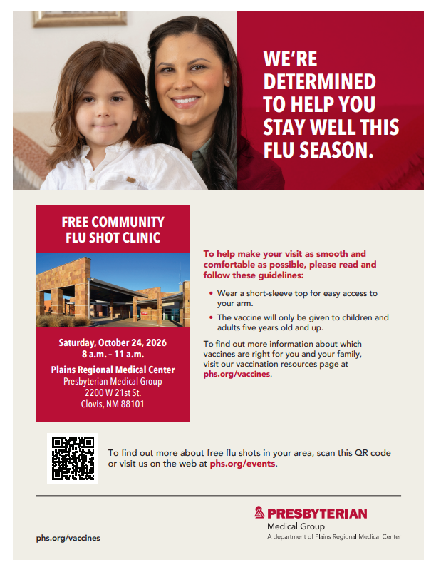WE’RE DETERMINED TO HELP YOU STAY WELL THIS FLU SEASON. FREE COMMUNITY FLU SHOT CLINIC Saturday, October 24, 2026 8 a.m. - 11 a.m. Plains Regional Medical Center Presbyterian Medical Group 2200 W 21st St. Clovis, NM 88101 To help make your visit as smooth and comfortable as possible, please read and follow these guidelines: • Wear a short-sleeve top for easy access to your arm. • The vaccine will only be given to children and adults five years old and up. To find out more information about which vaccines are right for you and your family, visit our vaccination resources page at phs.org/vaccines. To find out more about free flu shots in your area, scan this QR code or visit us on the web at phs.org/events. PRESBYTERIAN Medical Group A department of Plains Regional Medical Center phs.org/vaccines
