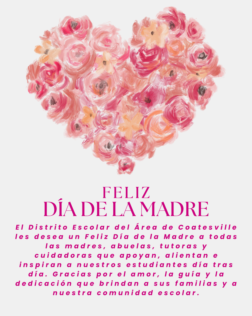 Mother's Day Wishes (Spanish): The Coatesville Area School District wishes a Happy Mother’s Day to all of the mothers, grandmothers, guardians, and caregivers who support, encourage, and inspire our students each and every day. Thank you for the love, guidance, and dedication you bring to your families and our school community.