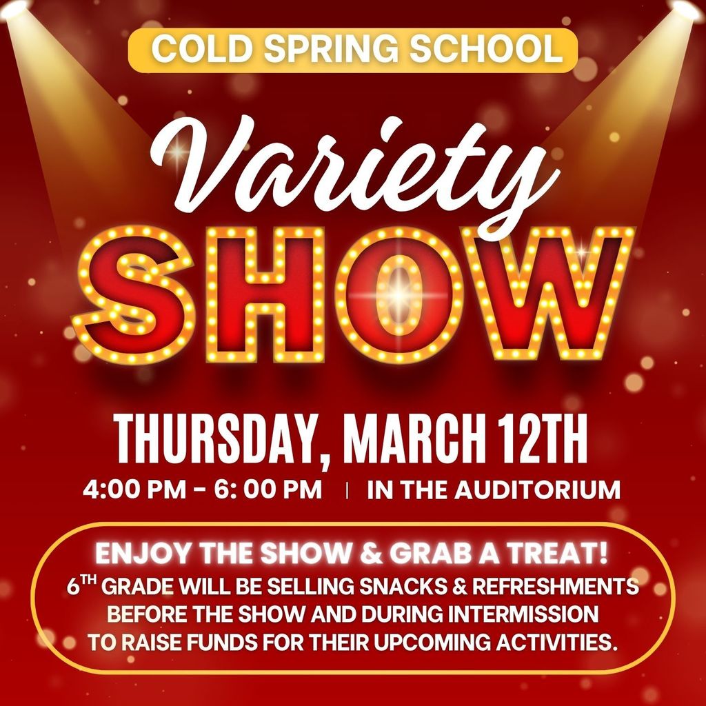 Cold Spring School Variety Show Thursday, March 12th 4:00 - 6:00 PM in the Auditorium. Enjoy the show and grab a treat! 6th grade will be selling snacks & refreshments before the show and during intermission to raise funds for their upcoming activities.
