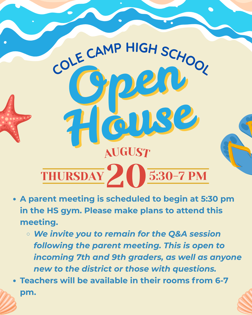 Cole Camp High School Open House, Thursday, August 20 from 5:30-7pm. A parent meeting is scheduled to begin at 5:30 pm in the HS gym. Please make plans to attend this meeting. We invite you to remain for the Q&A session following the parent meeting. This is open to incoming 7th and 9th graders, as well as anyone new to the district or those with questions. Teachers will be available in their rooms from 6-7 pm.