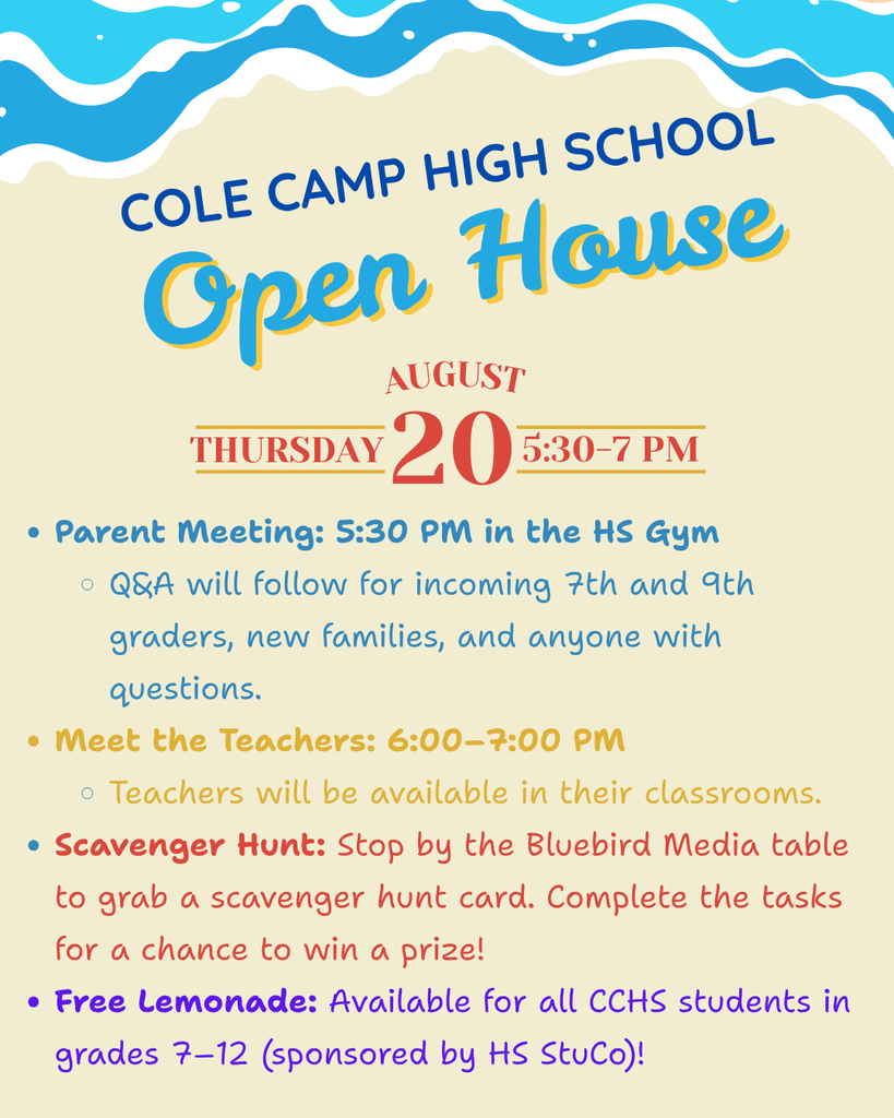 Cole Camp High School Open House - Thursday, August 20th We’re excited to welcome our CCHS families back for Open House from 5:30–7:00 pm. 5:30 pm - Parent Meeting in the HS Gym. There will be a quick Q&A to follow for incoming 7th & 9th graders, new families, and anyone with questions. 6:00-7:00 pm - Meet the Teachers in their classrooms NEW THIS YEAR: Scavenger Hunt: Stop by the Bluebird Media table to grab a card and complete the tasks for a chance to win a prize! FREE Lemonade for all CCHS students in grades 7–12, sponsored by HS StuCo! We look forward to seeing our students and families Thursday evening!