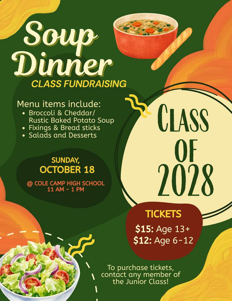 Class of 2028 Soup Dinner Fundraiser-Menu, Broccoli and Cheddar/Rustic Baked Potatoe soup, fixings & bread sticks, salads and desserts, October 18 at Cole Camp High School 11AM-1PM Tickets 13+$15, 6-12$12, to purchase tickets contact any member of the Junior Class