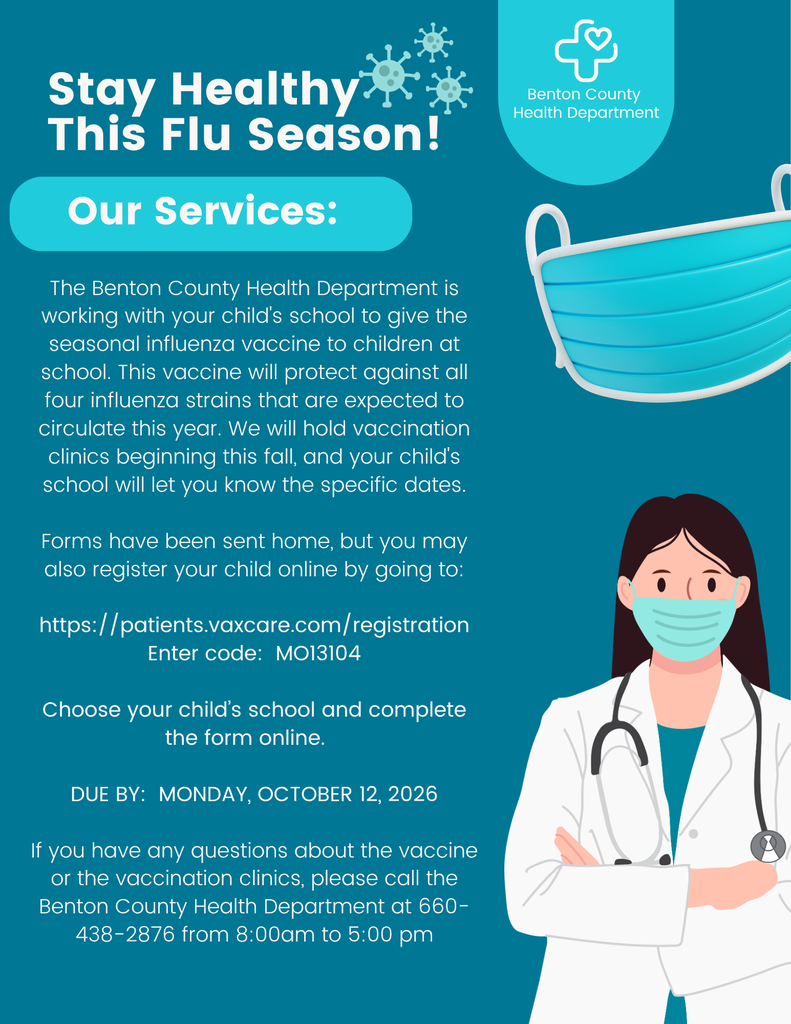 The Benton County Health Department is working with your child's school to give the seasonal influenza vaccine to children at school. This vaccine will protect against all four influenza strains that are expected to circulate this year. We will hold vaccination clinics beginning this fall, and your child's school will let you know the specific dates. Forms have been sent home, but you may also register your child online by going to: https://patients.vaxcare.com/registration Enter code: MO13104 Choose your child’s school and complete the form online. DUE BY: MONDAY, OCTOBER 12, 2026 If you have any questions about the vaccine or the vaccination clinics, please call the Benton County Health Department at 660-438-2876 from 8:00am to 5:00 pm