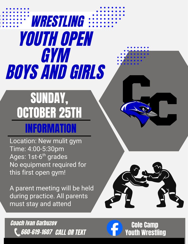 Wrestling Youth Open Gym BOYS and girls Sunday, October 25th Information Location: New mulit gym Time: 4:00-5:30pm Ages: 1st-6th grades No equipment required for this first open gym! A parent meeting will be held during practice. All parents must stay and attend Coach Ivan Garbuzov 660-619-1607 Call or text Cole Camp Youth Wrestling