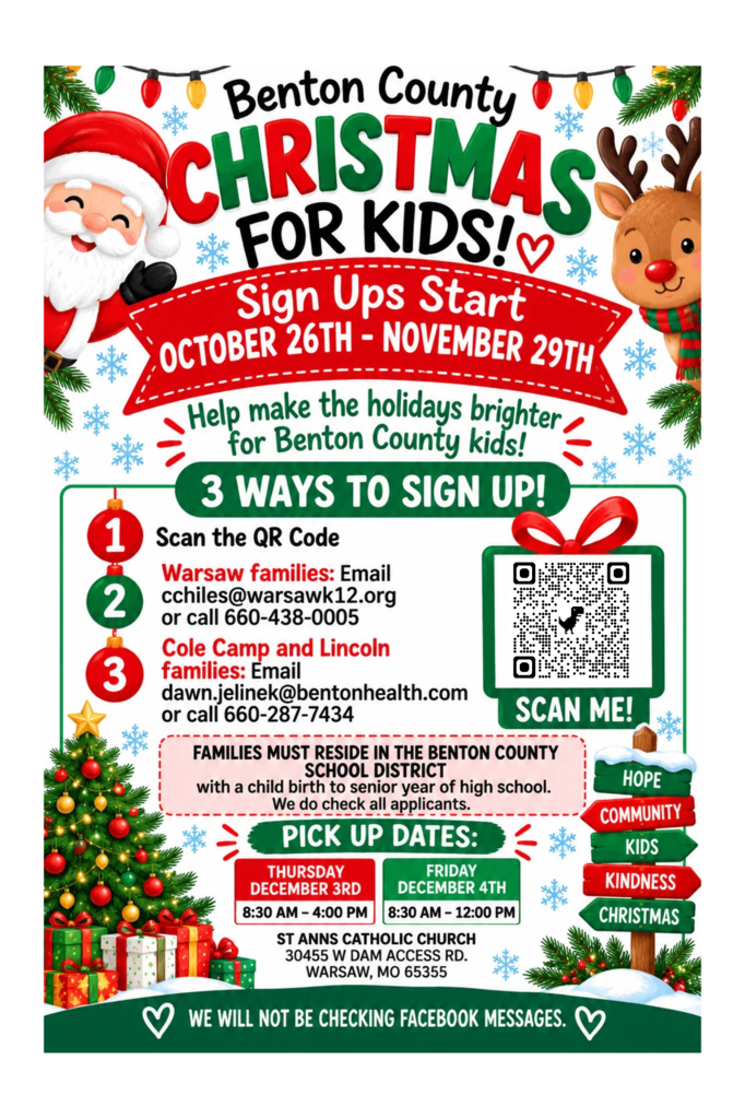 Benton County Christmas for Kids!  Sign ups start October 26th-Novembe 29th.  Help make the holidays brighter for Benton County Kids!.  1.  Scan the QR Code 2.  Warsaw Families: email cchiles@warsawk12.org or call 660-438-0005 3.  Cole Camp and Lincoln families:  email dawn.jelinek@bentonhealth.com or call 660-287-7434.  Familes must reside in the Benton County School District with a child birth to senior year of high school.  We do check all applicants.  Pick up dates:  Thursday December 3rd 8:30 AM-4:00 PM.  Friday December 4th  8:30 AM-12:00 PM.  St. Anns Catholic Church 30455 W Dam Access Rd.  Warsaw, MO 65355.  We will not be checking Facebook Messages.  