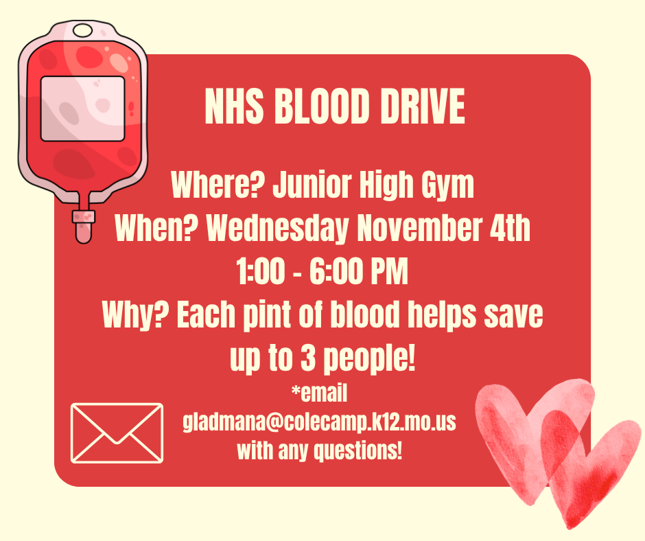 NHS Blood Drive. In the junior high gym on November 4th from 1:00 - 6:00. Each pint of blood helps save up to 3 people. Email gladmana@colecamp.k12.mo.us with any questions!