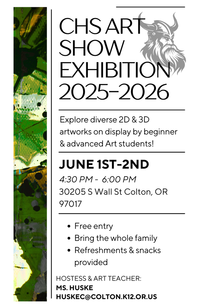 Hello staff, parents, & students, Ms. Huske is pleased to announce there will be a CHS Art Show on June 1st & 2nd from 4:30-6 pm. Please feel free to bring the entire family to view the art students' incredible 2D & 3D projects from this school year! Art will remain up through the first week of June. There will also be snacks and beverages provided. For questions or concerns regarding the art show, please contact the art teacher, Ms. Huske huskec@colton.k12.or.us