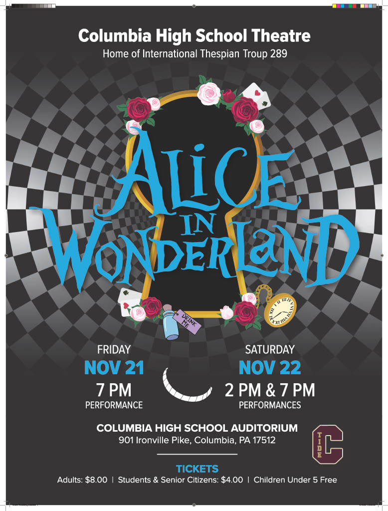 Columbia High School Theatre Home of International Thespian Troup 289 presents Alice in Wonderland. Friday November 21 at 7:00. Saturday November 22 at 2:00 and 7:00 pm. Columbia High School Auditorium 901 Ironville Pike, Columbia, PA 17512. Tickets Adults $8. 00. Students and Senior Citizens $4.00. Children under 5 are free.