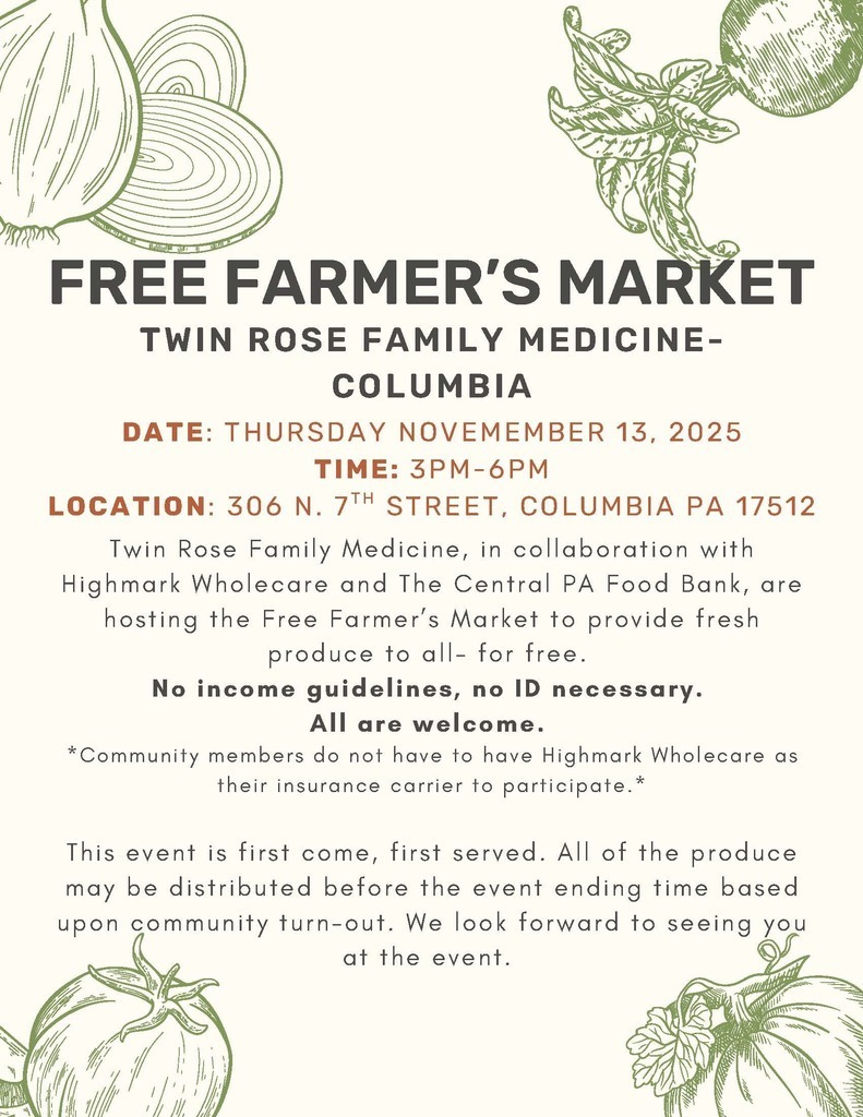 A cream-colored flyer with green vegetable illustrations in the corners (onions, tomatoes, and leafy greens). Bold heading reads: “FREE FARMER’S MARKET” followed by “Twin Rose Family Medicine – Columbia.” Event details are in orange and dark gray text:  Date: Thursday, November 13, 2025  Time: 3PM–6PM  Location: 306 N. 7th Street, Columbia, PA 17512  Body text explains that Twin Rose Family Medicine, in collaboration with Highmark Wholecare and The Central PA Food Bank, is hosting a Free Farmer’s Market to provide fresh produce to everyone for free.  Bold text states: “No income guidelines, no ID necessary. All are welcome.” A note adds: “Community members do not have to have Highmark Wholecare as their insurance carrier to participate.”  The flyer ends with a message that the event is first come, first served, and that produce may run out before the end time based on turnout. Decorative vegetable drawings frame the text.