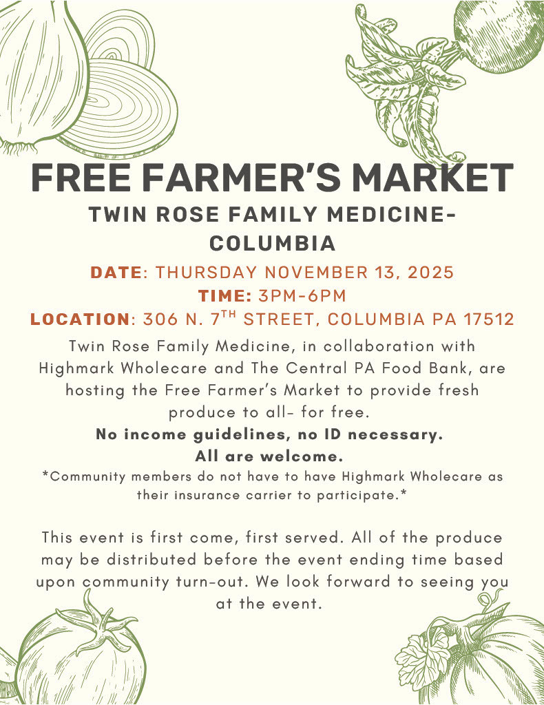 A matching beige flyer with the title “Free Farmer’s Market” in bold uppercase letters, featuring the same green sketch illustrations of onions, tomatoes, and vegetables in the corners. The event information reads: “Twin Rose Family Medicine – Columbia”  Event details in red and black text:  Date: Thursday, November 13, 2025  Time: 3 PM – 6 PM  Location: 306 N. 7th Street, Columbia, PA 17512  The main paragraph states that Twin Rose Family Medicine, in collaboration with Highmark Wholecare and the Central PA Food Bank, is hosting a Free Farmer’s Market to provide fresh produce to all, at no cost. It highlights: “No income guidelines, no ID necessary. All are welcome.”  A footnote clarifies that community members do not need Highmark Wholecare insurance to participate. The final paragraph mentions the event operates on a first-come, first-served basis, and produce may be distributed before the event ends depending on turnout. It closes with a welcoming note: “We look forward to seeing you at the event.”