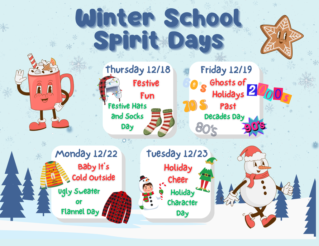 Winter School Spirit Days Thursday 12/18  Festive Fun  Festive Hats and Socks Day  Friday 12/19  Ghosts of Holidays Past  Decades Day (60s, 70s, 80s, 90s, 2000s)  Monday 12/22  Baby It’s Cold Outside  Ugly Sweater or Flannel Day  Tuesday 12/23  Holiday Cheer  Holiday Character Day