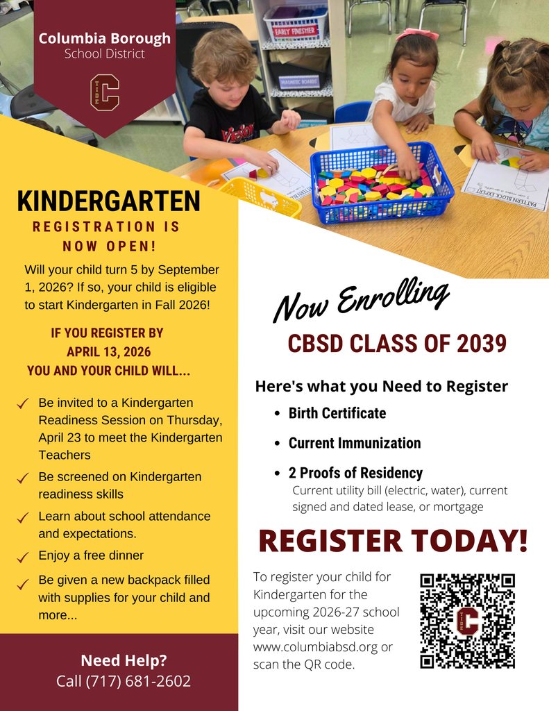 Columbia Borough School District. Logo with the letter “C”. Kindergarten Registration Is Now Open! Will your child turn 5 by September 1, 2026? If so, your child is eligible to start Kindergarten in Fall 2026! If you register by April 13, 2026 you and your child will… Be invited to a Kindergarten Readiness Session on Thursday, April 23 to meet the Kindergarten Teachers Be screened on Kindergarten readiness skills Learn about school attendance and expectations. Enjoy a free dinner Be given a new backpack filled with supplies for your child and more… Now Enrolling CBSD Class of 2039 Here’s what you Need to Register Birth Certificate Current Immunization 2 Proofs of Residency Current utility bill (electric, water), current signed and dated lease, or mortgage Register Today! To register your child for Kindergarten for the upcoming 2026–27 school year, visit our website www.columbiabsd.org or scan the QR code. Need Help? Call (717) 681-2602 Image description: Three young children seated at a classroom table using colorful geometric pattern blocks on worksheets. Bins of pattern blocks are on the table in front of them.