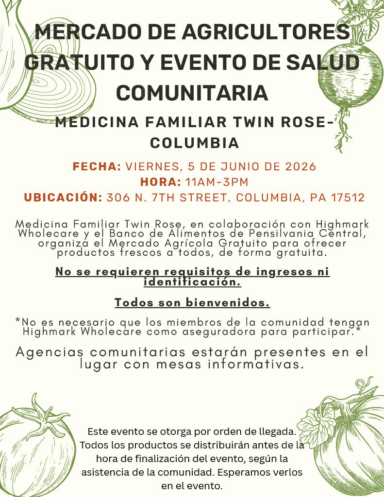 Mercado de Agricultores Gratuito y Evento de Salud Comunitaria flyer from Medicina Familiar Twin Rose – Columbia. Decorative illustrations of vegetables, including onions, a radish, a tomato, and a squash, frame the flyer.  Detalles del evento:  Fecha: Viernes, 5 de junio de 2026 Hora: 11:00 a.m.–3:00 p.m. Ubicación: 306 N. 7th Street, Columbia, PA 17512  The flyer explains in Spanish that Medicina Familiar Twin Rose, in collaboration with Highmark Wholecare and the Central Pennsylvania Food Bank, is hosting a free farmers market to provide fresh produce to the community.  Highlighted information states:  No se requieren requisitos de ingresos ni identificación. Todos son bienvenidos.  The flyer notes that community members do not need to have Highmark Wholecare insurance to participate. Community organizations will be present with informational tables.  A closing statement explains that the event is first come, first served and that produce may be distributed before the event’s scheduled ending time based on attendance. The flyer concludes by welcoming community members to attend.