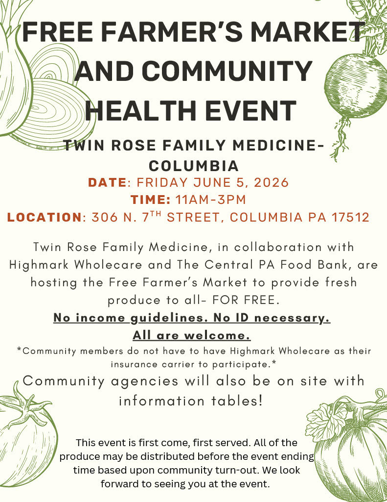 Free Farmer’s Market and Community Health Event flyer from Twin Rose Family Medicine – Columbia. The flyer features illustrations of vegetables, including onions, a radish, a tomato, and a squash, around the border.  Event Details:  Date: Friday, June 5, 2026 Time: 11:00 a.m.–3:00 p.m. Location: 306 N. 7th Street, Columbia, PA 17512  The flyer explains that Twin Rose Family Medicine, in partnership with Highmark Wholecare and the Central Pennsylvania Food Bank, is hosting a free farmer’s market to provide fresh produce to community members at no cost.  Highlighted text states:  No income guidelines. No ID necessary. All are welcome.  The flyer notes that participants do not need to have Highmark Wholecare insurance to attend. Community agencies will also be present with information tables.  A closing note states that the event is first come, first served and that all produce may be distributed before the scheduled end time depending on community turnout.