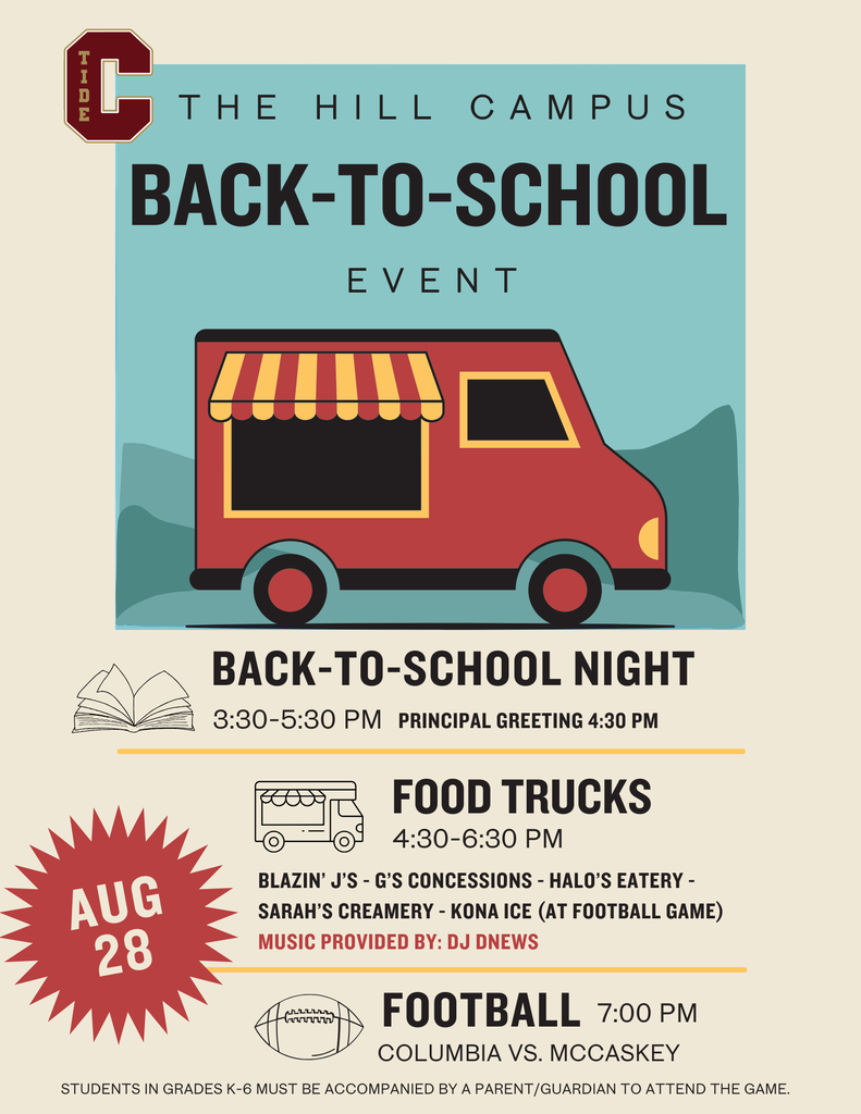Flyer for The Hill Campus Back-to-School Event with an illustration of a red food truck.  Date: August 28  Back-to-School Night  3:30–5:30 p.m. Principal greeting at 4:30 p.m.  Food Trucks  4:30–6:30 p.m. Vendors: Blazin’ J’s, G’s Concessions, Halo’s Eatery, Sarah’s Creamery, and Kona Ice (available at the football game) Music provided by DJ DNews  Football Game  7:00 p.m. Columbia vs. McCaskey  Note: Students in grades K–6 must be accompanied by a parent or guardian to attend the football game.