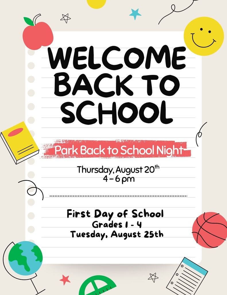 An illustration with a cream-colored background, styled like a piece of lined notebook paper in the center, decorated with school-themed graphics.Text ContentMain Header: "WELCOME BACK TO SCHOOL" in large, bold, black handwritten-style font.Event Title: "Park Back to School Night" highlighted in a red textured banner.Event Details: "Thursday, August 20th, 4–6 pm"Section Divider: A horizontal dotted line.School Start Details: "First Day of School, Grades 1 - 4, Tuesday, August 25th"Visual ElementsTop Left: A red apple with a green leaf and a small, outlined five-point star.Top Right: A bright yellow smiley face, a teal five-point star, and a black curly line.Middle Left: A yellow textbook with a red spine and bookmark.Middle Right: A black curly line.Bottom Left: A green and blue globe on a stand.Bottom Center: A green protractor, a red five-point star, and an outlined five-point star.Bottom Right: A basketball and a blue spiral notebook with lined paper.