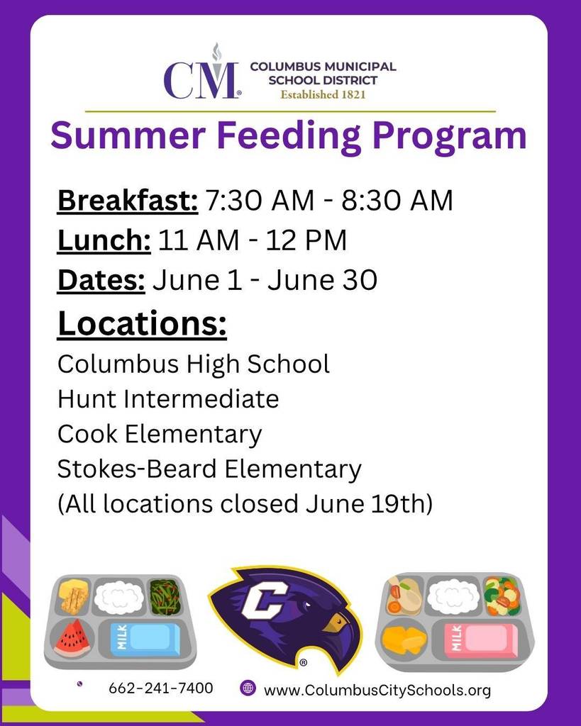The Columbus Municipal School District announces its Summer Feeding Program. Locations will be Columbus High, Hunt Intermediate, Cook Elementary, and Stokes-Beard Elementary. Breakfast will be served from 7:30 AM - 8:30 AM. Lunch will be served from 11 AM - 12 PM. The Summer Feeding Program begins on June 1st and ends on June 30th. All locations will be closed June 19th.