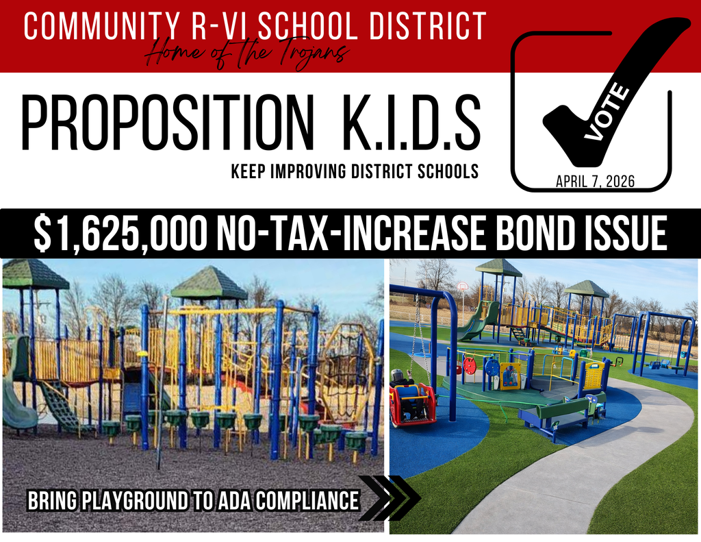 Image of a before and after of our playground. The after show a playground with the following additions: Investing in Our Future: The Playground Renovation Project Proposition KIDS: A No-Tax-Increase Bond | Election Day: April 7th At the heart of our Proposition KIDS project list is a critical need to modernize the Community R-VI playground. This project is more than a simple upgrade; it is a commitment to safety, accessibility, and the long-term well-being of our students.  The goal is to transform the current facility into a space where every child—regardless of physical ability—can play safely. The Challenge: Breaking Down Barriers Our current facility faces significant hurdles that hinder student play and fail to meet modern standards: Inaccessible Surfaces: The current pea gravel surface creates a physical barrier for students with mobility needs and does not meet ADA compliance. Hazardous Entryways: Uneven pavement and narrow openings create bottlenecks and tripping hazards for students entering the play area. Aging Infrastructure: Much of our current equipment is beginning to wear, break, and pose safety risks. The Solution: A Playground for Every Student By utilizing funds from the April 7th bond, we will directly address these issues by: Installing ADA-Compliant Surfacing: Replacing pea gravel with a smooth, inclusive surface that allows all students to play together. Creating Level Access: We will level the transition from the school building to the playground and install pathways to provide total accessibility to every area of the playspace. Replacing Equipment: We will retire dangerous, aging structures and introduce modern, ADA-compliant equipment designed for safe, inclusive play. Why This Matters to Community R-VI The impact of this renovation spans generations. Statistics show that: Daily Usage: Nearly 50% of our current student body uses this playground every single day. Long-Term Impact: Roughly 65% of our future graduates begin their journey in our elementary school. This means a majority of our students will spend half of their K-12 career utilizing this facility. The Right Thing to Do Bringing our playground up to current moral and statutory standards ensures that no student is left on the sidelines. We have a responsibility to provide a facility that is safe and accessible for every child who attends Community R-VI now and in the years to come. We will also have a public forum and playground tour on March 25, 2026, at 6:30 p.m. at Community R-VI School.  This will be an opportunity to ask questions and see firsthand some of the needs described.  If you have any questions, please contact Mr. Harter at charter@cr6.net or call the school at 855-708-7567.