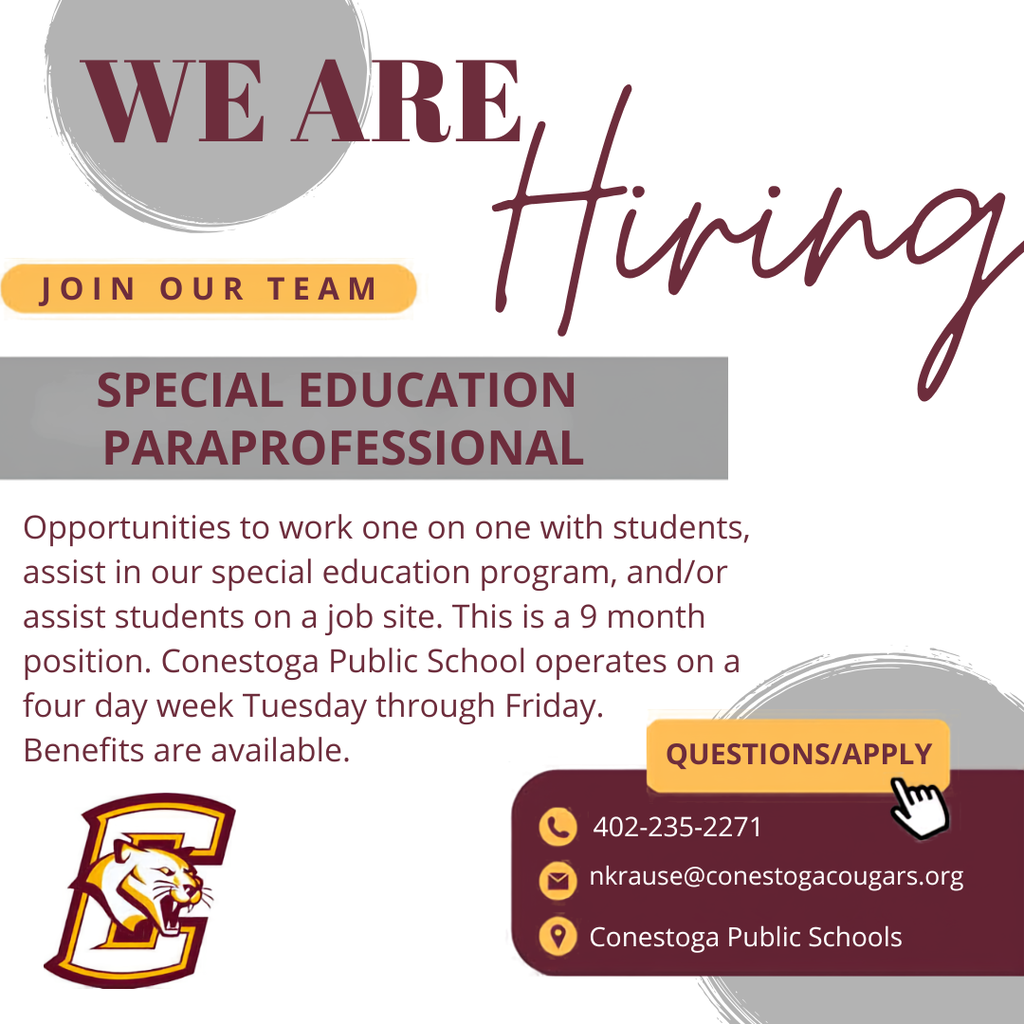 CONESTOGA PUBLIC SCHOOLS accepting applications; -Special education paraprofessionals. Opportunity to work one on one with students, assist in our special education program, and/or assist student on a job site. Four day school week and benefits available. To apply or if you have questions, contact Mr. Krause at nkrause@conestogacougars.org or 402-235-2271.